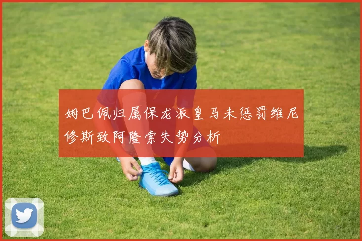 姆巴佩归属保龙派皇马未惩罚维尼修斯致阿隆索失势分析
