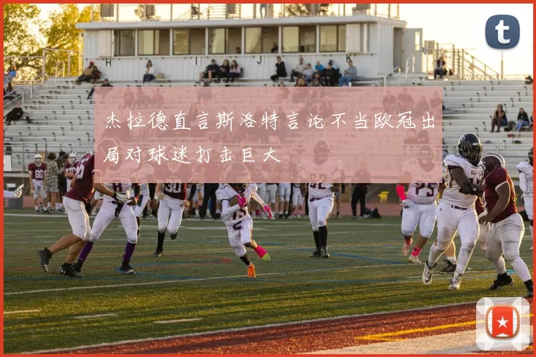 杰拉德直言斯洛特言论不当欧冠出局对球迷打击巨大