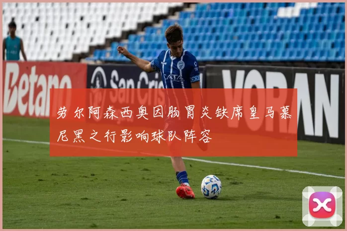 劳尔阿森西奥因肠胃炎缺席皇马慕尼黑之行影响球队阵容