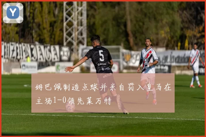 姆巴佩制造点球并亲自罚入皇马在主场1-0领先莱万特