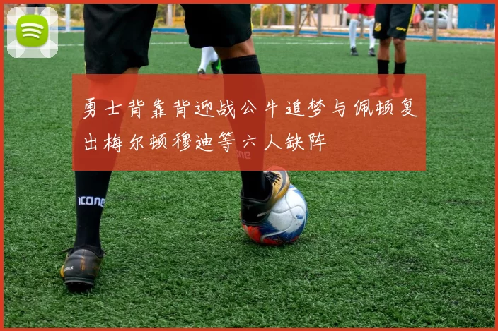 勇士背靠背迎战公牛追梦与佩顿复出梅尔顿穆迪等六人缺阵