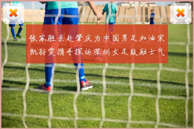 张家胜亲赴肇庆为中国男足加油宋凯孙雯携手探访深圳女足鼓励士气