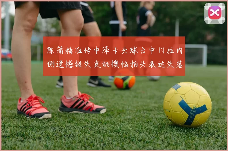 陈蒲精准传中泽卡头球击中门柱内侧遗憾错失良机懊恼拍头表达失落情绪