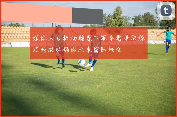 媒体人分析杨瀚森下赛季需争取稳定轮换以确保未来留队机会