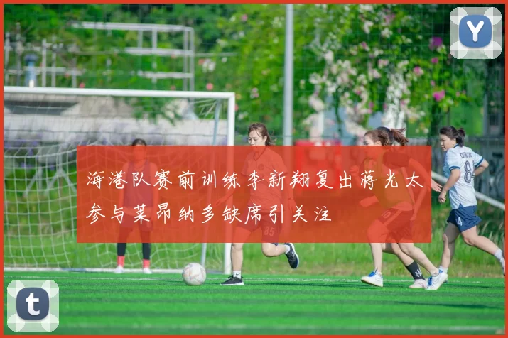 海港队赛前训练李新翔复出蒋光太参与莱昂纳多缺席引关注