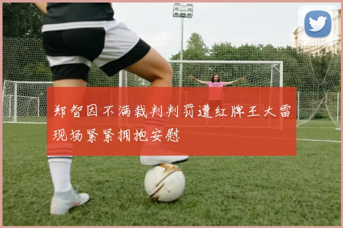 郑智因不满裁判判罚遭红牌王大雷现场紧紧拥抱安慰