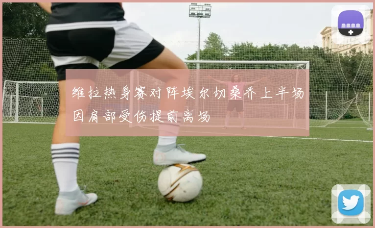 维拉热身赛对阵埃尔切桑乔上半场因肩部受伤提前离场