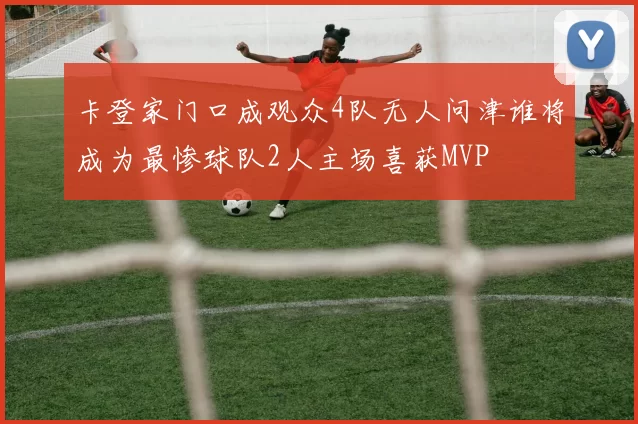 卡登家门口成观众4队无人问津谁将成为最惨球队2人主场喜获MVP