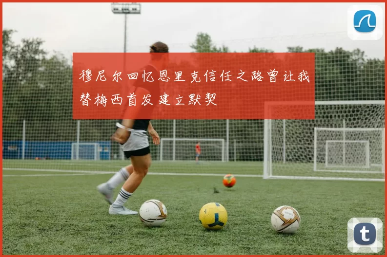 穆尼尔回忆恩里克信任之路曾让我替梅西首发建立默契