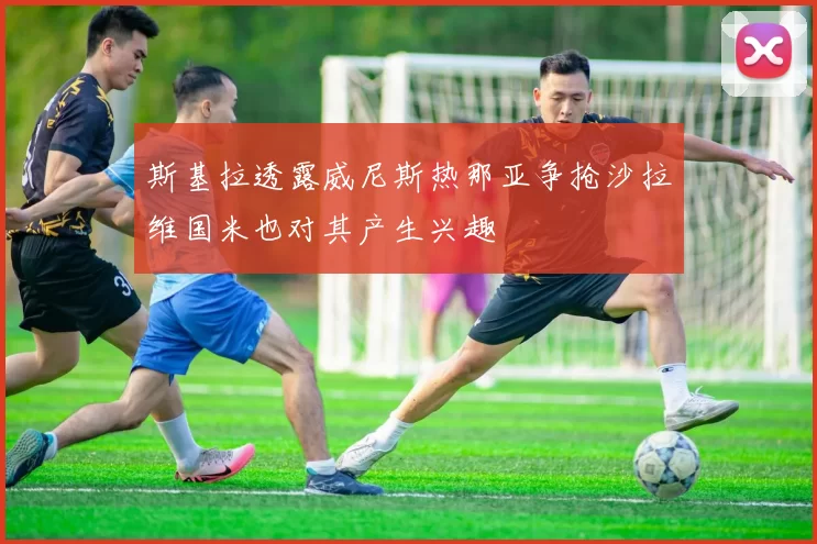 斯基拉透露威尼斯热那亚争抢沙拉维国米也对其产生兴趣