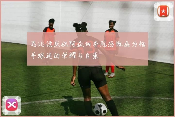 恩比德庆祝阿森纳夺冠感慨成为枪手球迷的荣耀与自豪