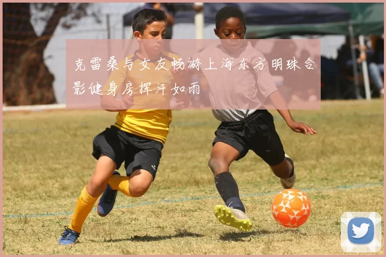 克雷桑与女友畅游上海东方明珠合影健身房挥汗如雨
