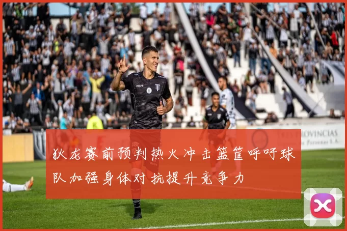 狄龙赛前预判热火冲击篮筐呼吁球队加强身体对抗提升竞争力